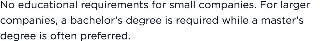 No educational requirements for small companies. For larger companies, a bachelor’s degree is required while a master...