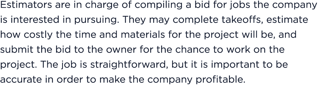 Estimators are in charge of compiling a bid for jobs the company is interested in pursuing. They may complete takeoff...